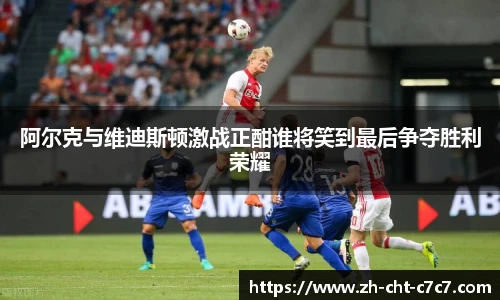 阿尔克与维迪斯顿激战正酣谁将笑到最后争夺胜利荣耀